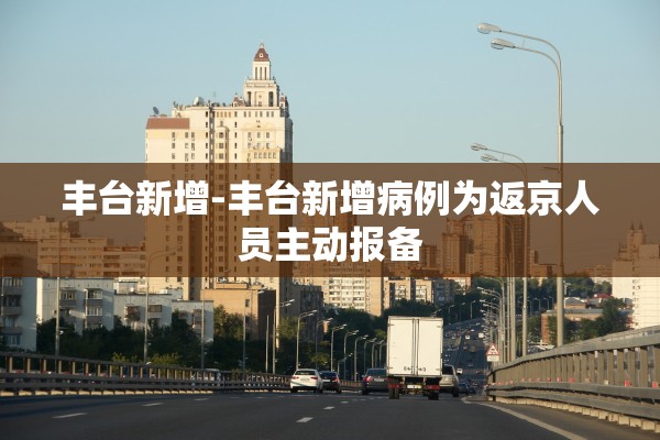 丰台新增-丰台新增病例为返京人员主动报备