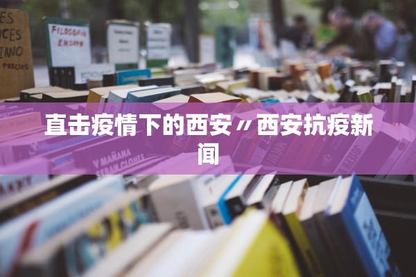 直击疫情下的西安〃西安抗疫新闻 直击疫情下的西安〃西安抗疫新闻