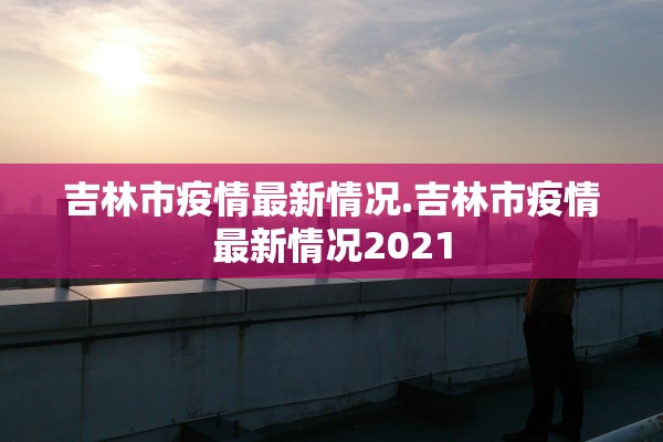吉林市疫情最新情况.吉林市疫情最新情况2021