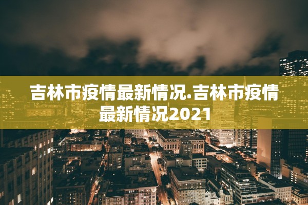 吉林市疫情最新情况.吉林市疫情最新情况2021