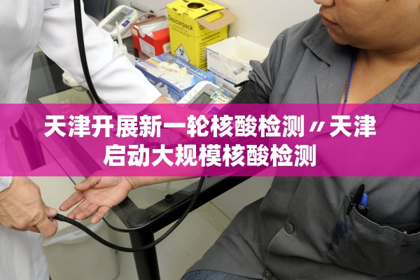 天津开展新一轮核酸检测〃天津启动大规模核酸检测