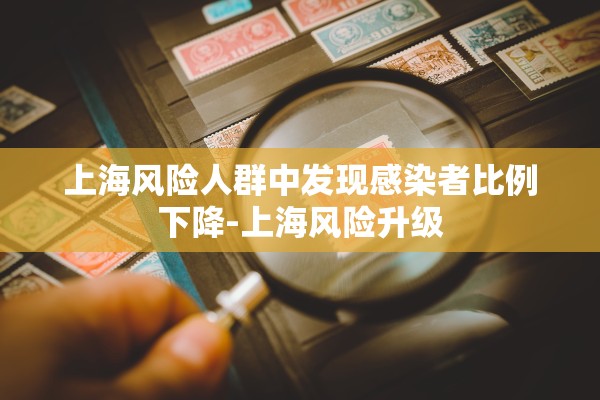 上海风险人群中发现感染者比例下降-上海风险升级