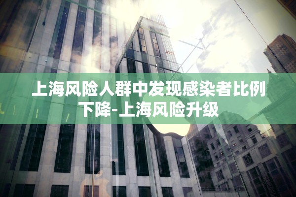 上海风险人群中发现感染者比例下降-上海风险升级