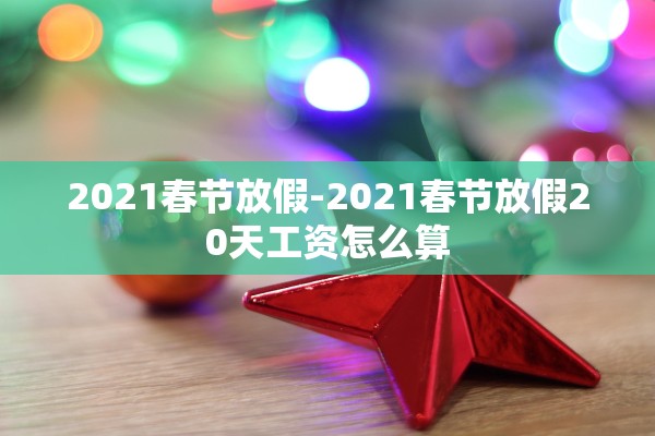 2021春节放假-2021春节放假20天工资怎么算 2021春节放假-2021春节放假20天工资怎么算