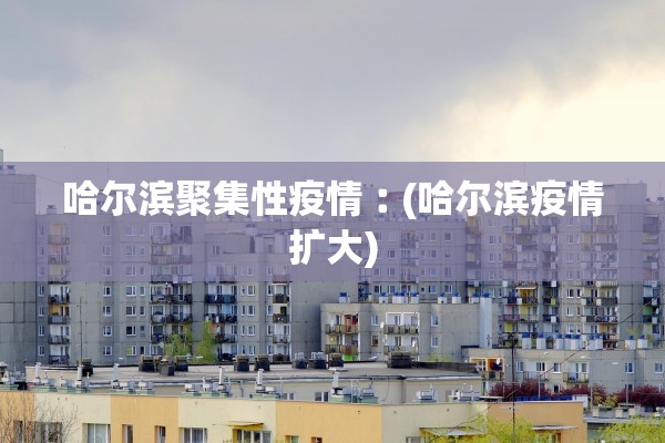 哈尔滨聚集性疫情︰(哈尔滨疫情扩大)