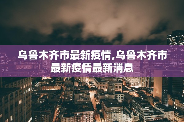 乌鲁木齐市最新疫情,乌鲁木齐市最新疫情最新消息