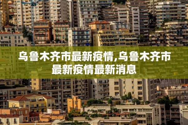 乌鲁木齐市最新疫情,乌鲁木齐市最新疫情最新消息