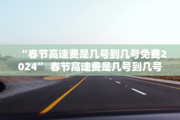 “春节高速费是几号到几号免费2024” 春节高速费是几号到几号免费？