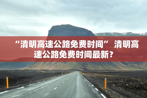 “清明高速公路免费时间” 清明高速公路免费时间最新？