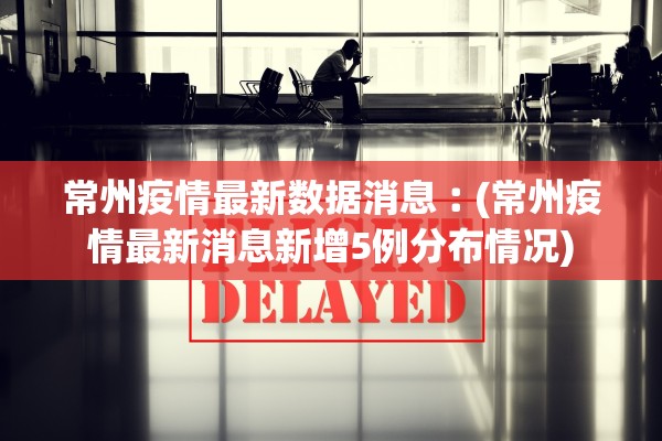 常州疫情最新数据消息︰(常州疫情最新消息新增5例分布情况)