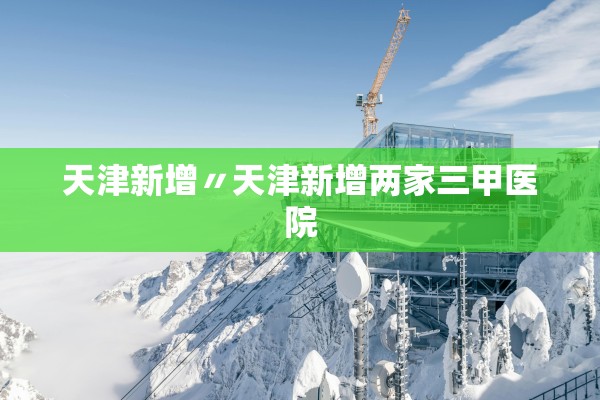 天津新增〃天津新增两家三甲医院