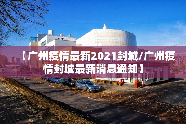 【广州疫情最新2021封城/广州疫情封城最新消息通知】
