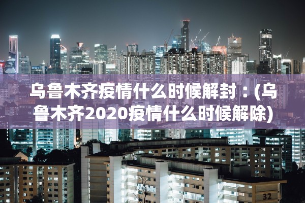 乌鲁木齐疫情什么时候解封︰(乌鲁木齐2020疫情什么时候解除)