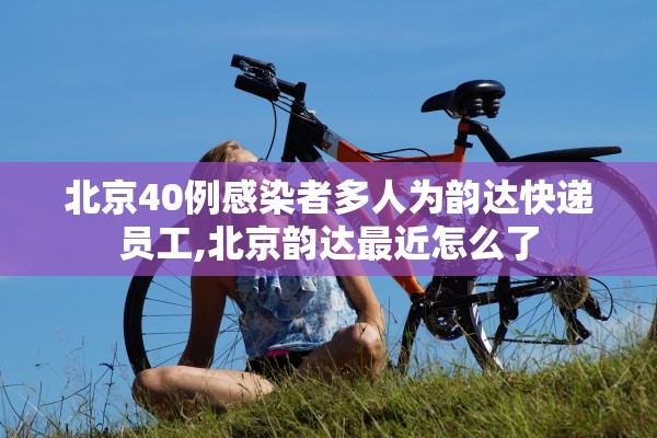 北京40例感染者多人为韵达快递员工,北京韵达最近怎么了