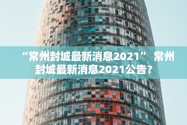 “常州封城最新消息2021” 常州封城最新消息2021公告？