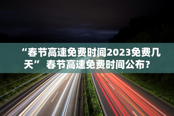 “春节高速免费时间2023免费几天	” 春节高速免费时间公布？