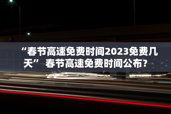 “春节高速免费时间2023免费几天” 春节高速免费时间公布？