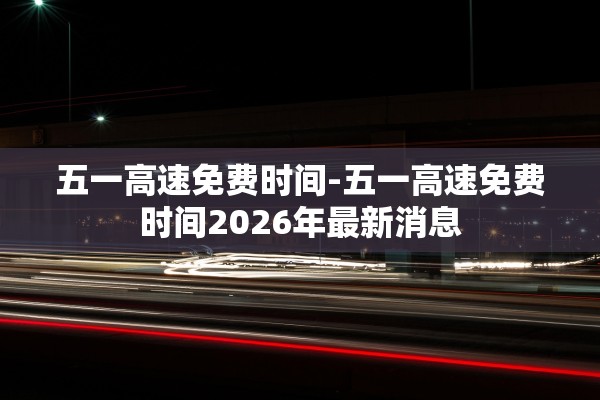 五一高速免费时间-五一高速免费时间2026年最新消息 五一高速免费时间-五一高速免费时间2026年最新消息
