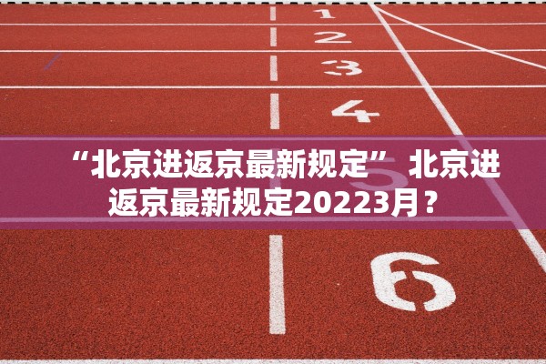 “北京进返京最新规定	” 北京进返京最新规定20223月？