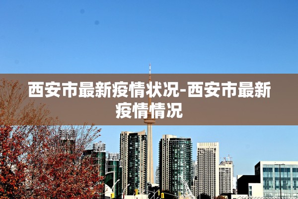 西安市最新疫情状况-西安市最新疫情情况 西安市最新疫情状况-西安市最新疫情情况