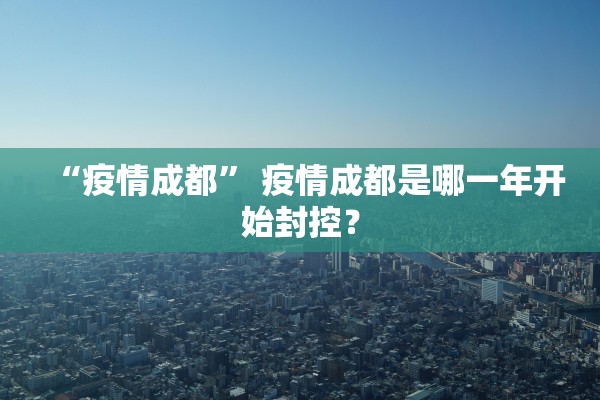 “疫情成都	” 疫情成都是哪一年开始封控？
