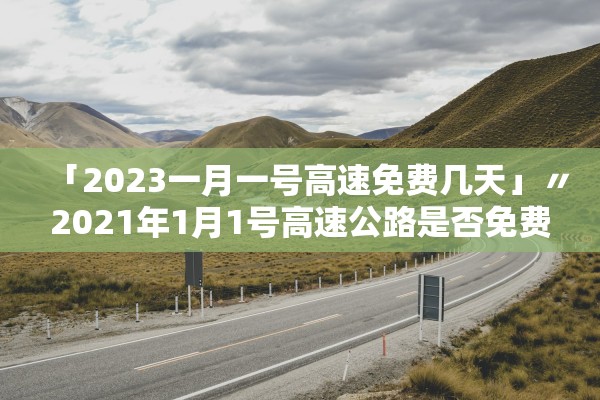 「2023一月一号高速免费几天」〃2021年1月1号高速公路是否免费 「2023一月一号高速免费几天」〃2021年1月1号高速公路是否免费