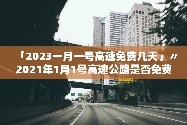 「2023一月一号高速免费几天」〃2021年1月1号高速公路是否免费 「2023一月一号高速免费几天」〃2021年1月1号高速公路是否免费