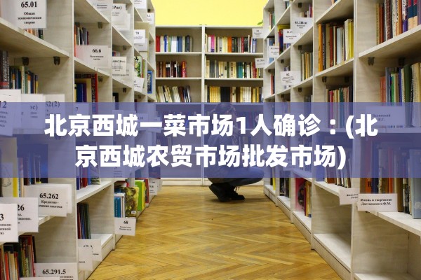 北京西城一菜市场1人确诊︰(北京西城农贸市场批发市场) 北京西城一菜市场1人确诊︰(北京西城农贸市场批发市场)