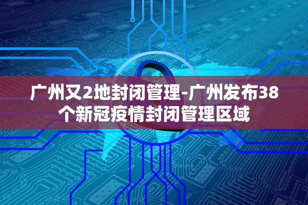 广州又2地封闭管理-广州发布38个新冠疫情封闭管理区域 广州又2地封闭管理-广州发布38个新冠疫情封闭管理区域