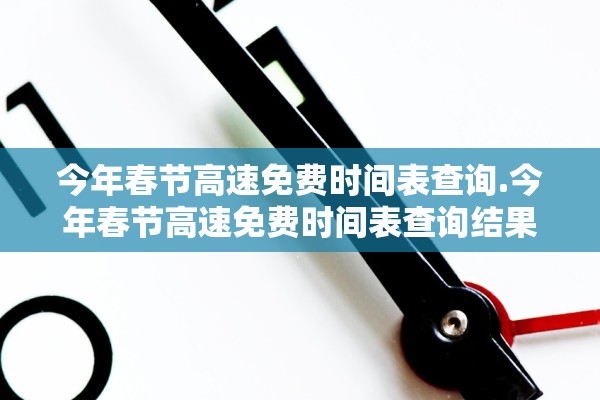 今年春节高速免费时间表查询.今年春节高速免费时间表查询结果 今年春节高速免费时间表查询.今年春节高速免费时间表查询结果