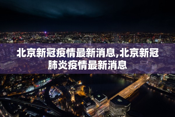 北京新冠疫情最新消息,北京新冠肺炎疫情最新消息