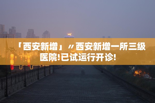 「西安新增」〃西安新增一所三级医院!已试运行开诊!