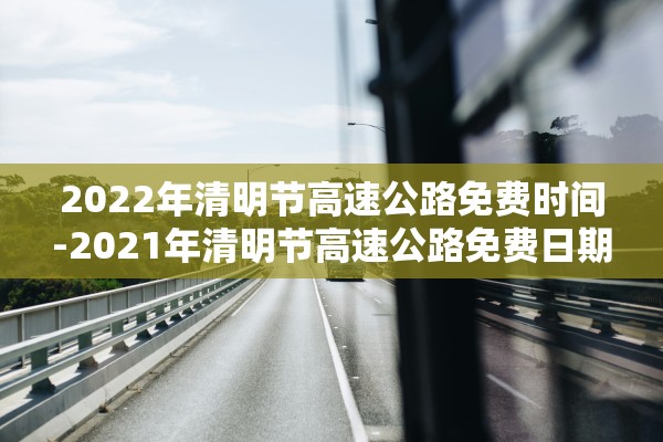 2022年清明节高速公路免费时间-2021年清明节高速公路免费日期