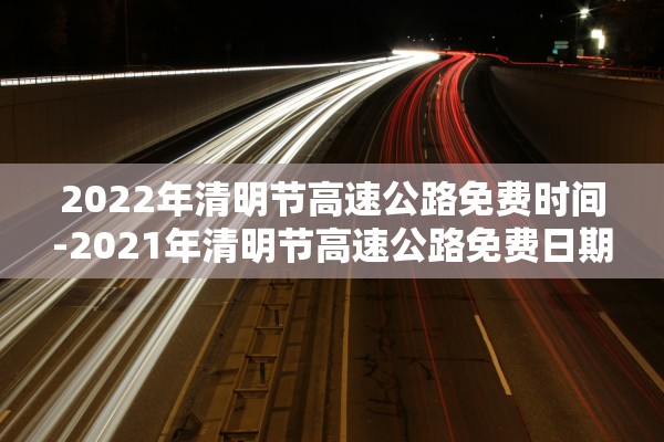 2022年清明节高速公路免费时间-2021年清明节高速公路免费日期