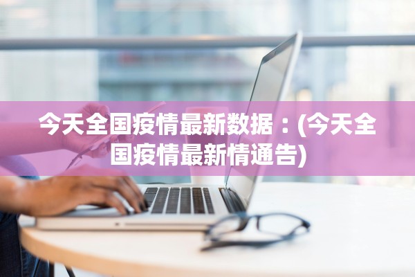 今天全国疫情最新数据︰(今天全国疫情最新情通告) 今天全国疫情最新数据︰(今天全国疫情最新情通告)