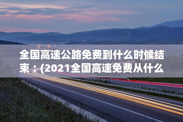 全国高速公路免费到什么时候结束︰(2021全国高速免费从什么时候开始)