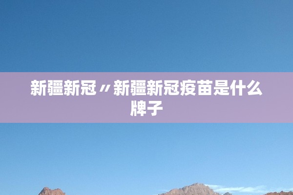 新疆新冠〃新疆新冠疫苗是什么牌子