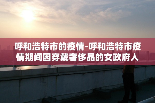 呼和浩特市的疫情-呼和浩特市疫情期间因穿戴奢侈品的女政府人员