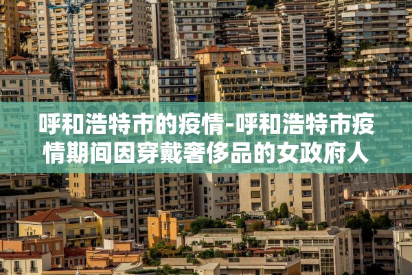 呼和浩特市的疫情-呼和浩特市疫情期间因穿戴奢侈品的女政府人员