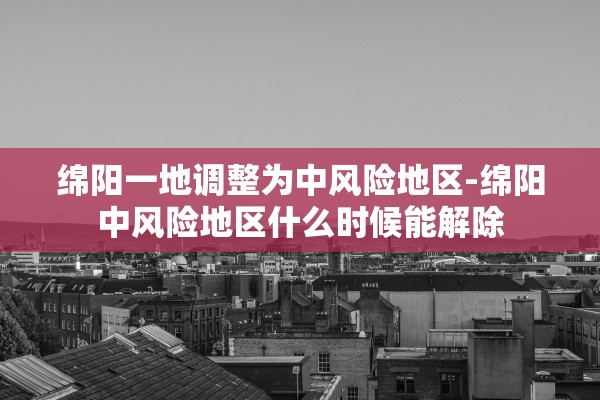 绵阳一地调整为中风险地区-绵阳中风险地区什么时候能解除 绵阳一地调整为中风险地区-绵阳中风险地区什么时候能解除