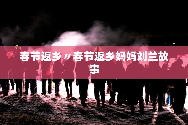 春节返乡〃春节返乡妈妈刘兰故事 春节返乡〃春节返乡妈妈刘兰故事